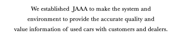 We established JAAA to make the system and environment to provide the accurate quality and value information of used cars with customers and dealers.
